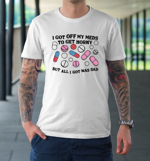 I Got Off My Meds To Get Horny But All I Got Was Sad T-Shirt