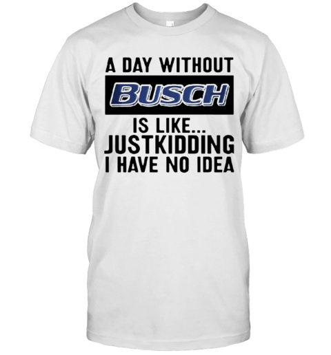 A Day Without Busch Is Like Just Kidding I Have No Idea T-Shirt