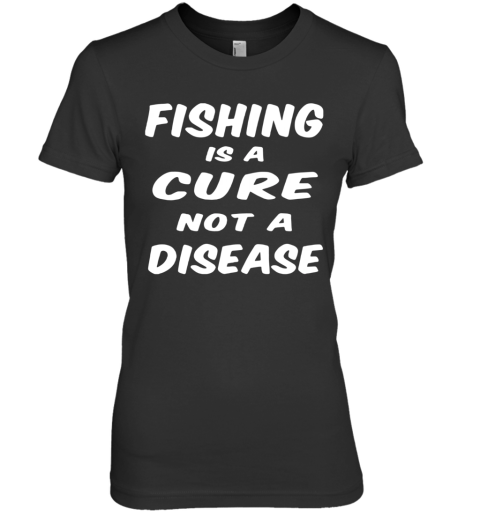 Fishing Is A Cure Not A Disease Premium Women's T-Shirt