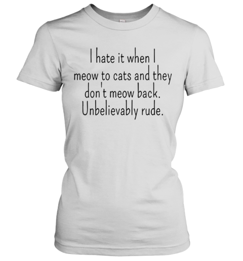 I Hate It When I Meow To Cats And They Don'T Meow Back Unbelievably Rude Women's T-Shirt
