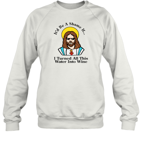 It'd Be A Shame If I Turned All This Water Into Wine Sweatshirt - Topshirtpro