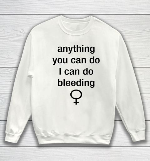Anything You Can Do I Can Do Bleeding Shirt Funny Feminist Sweatshirt