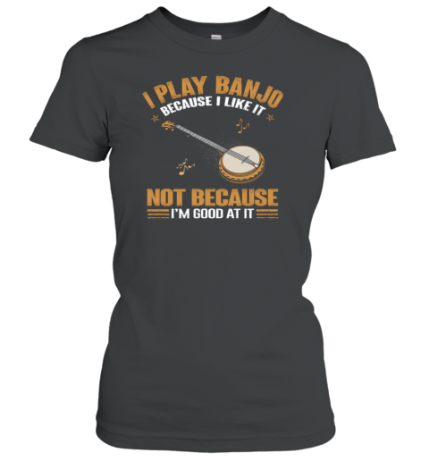 I Play Banjo Because I Like It Not Because I'm Good At It Women's T-Shirt