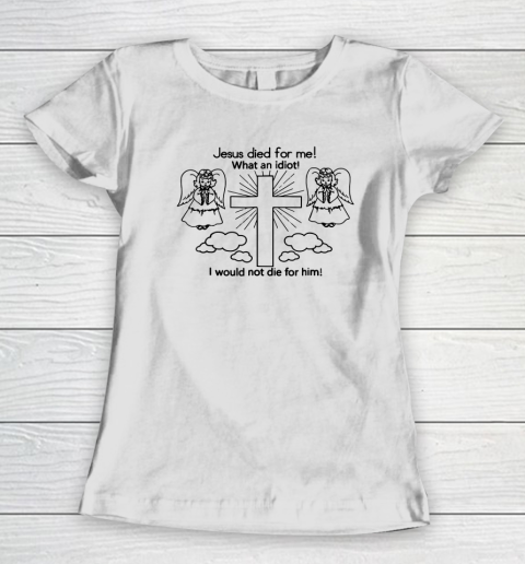 Jesus Died For Me, What An Idiot, I Would Not Die For Him Women's T-Shirt