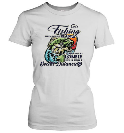 Go Fishing When You're Ready or When You're Lonely This is How I Social Distancing shirt Women's T-Shirt