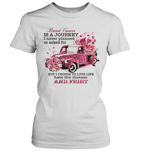 Breast Cancer Is A Journey I Never Planned Or Asked For But I Choose To Love Life Hate The Disease And Fight Women's T-Shirt