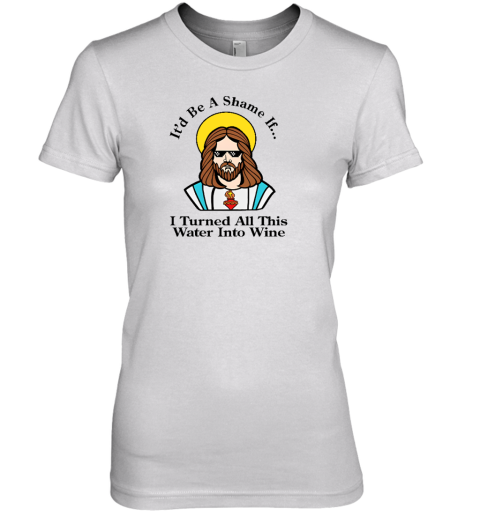 It'd Be A Shame If I Turned All This Water Into Wine Premium Women's T-Shirt - Topshirtpro