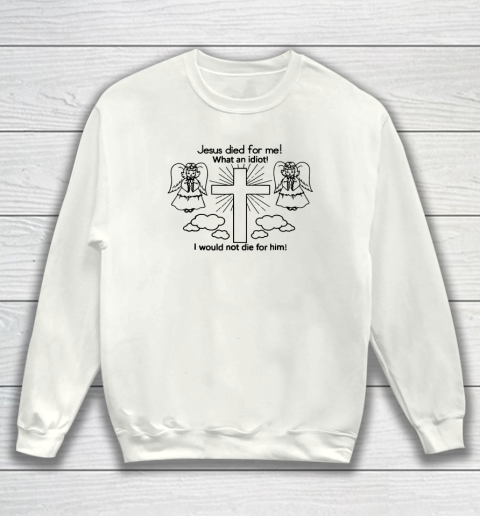 Jesus Died For Me, What An Idiot, I Would Not Die For Him Sweatshirt
