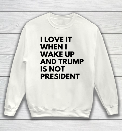 I Love It When I Wake Up And Trump Is Not President Shirt Sweatshirt