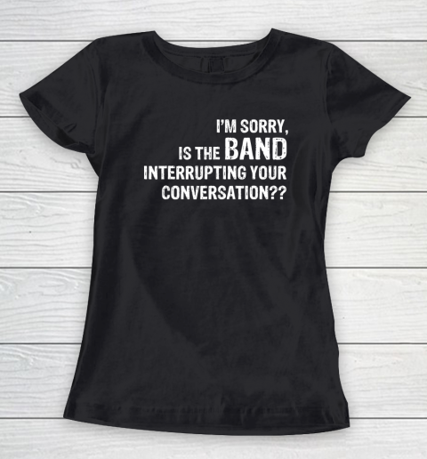 I'm Sorry Is The Band Interrupting Your Conversation Women's T-Shirt