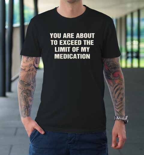 You Are About To Exceed The Limit Of My Medication T-Shirt
