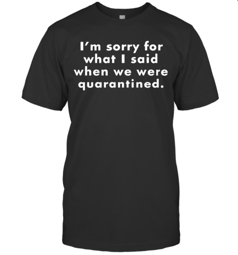 I'M Sorry For What I Said When We Were Quarantined T-Shirt