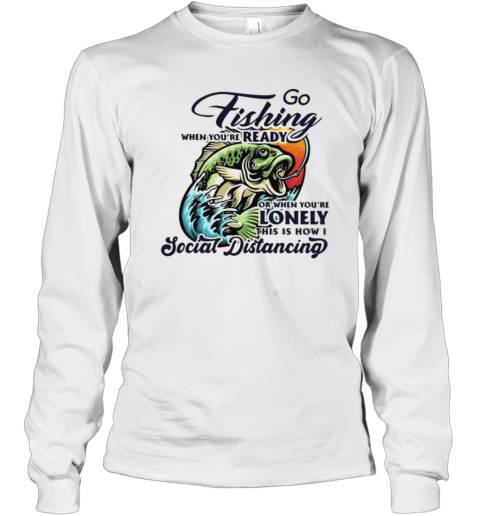 Go Fishing When You're Ready or When You're Lonely This is How I Social Distancing shirt Long Sleeve T-Shirt