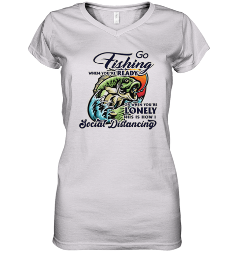 Go Fishing When You Are Ready or When You Are Lonely This is How I Social Distancing Women's V-Neck T-Shirt